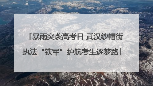 暴雨突袭高考日 武汉纱帽街执法“铁军”护航考生逐梦路