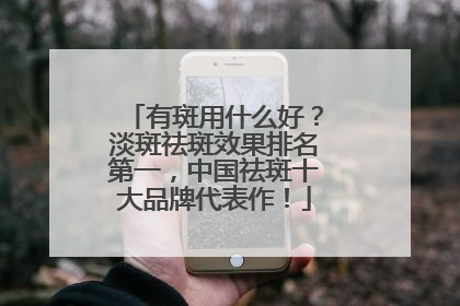 有斑用什么好？淡斑祛斑效果排名第一，中国祛斑十大品牌代表作！