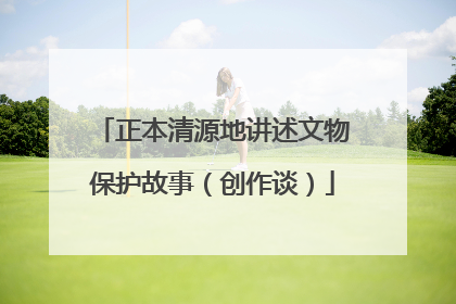 正本清源地讲述文物保护故事（创作谈）