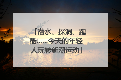 潜水、探洞、跑酷……今天的年轻人玩转新潮运动