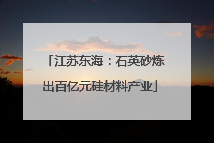 江苏东海：石英砂炼出百亿元硅材料产业