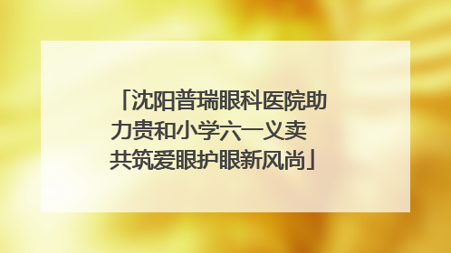 沈阳普瑞眼科医院助力贵和小学六一义卖 共筑爱眼护眼新风尚