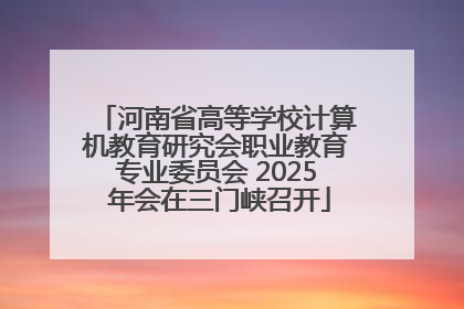 河南省高等学校计算机教育研究会职业教育专业委员会 2025 年会在三门峡召开