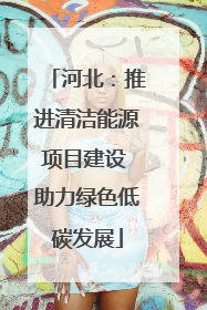 河北：推进清洁能源项目建设 助力绿色低碳发展