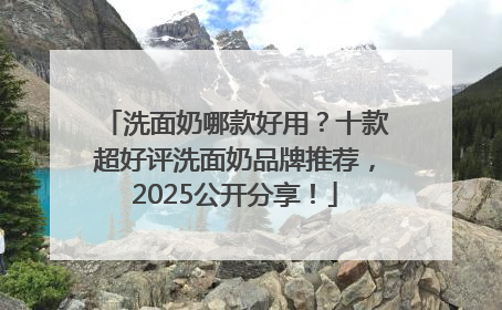 洗面奶哪款好用？十款超好评洗面奶品牌推荐，2025公开分享！
