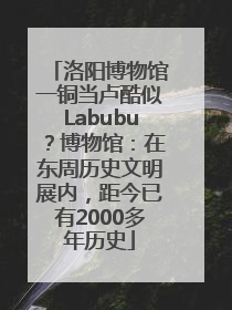 洛阳博物馆一铜当卢酷似Labubu？博物馆：在东周历史文明展内，距今已有2000多年历史