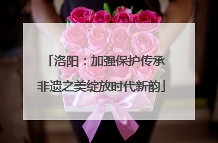 洛阳：加强保护传承 非遗之美绽放时代新韵