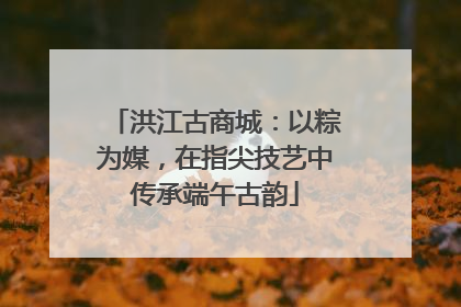 洪江古商城：以粽为媒，在指尖技艺中传承端午古韵