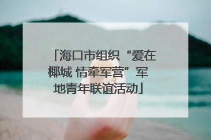 海口市组织“爱在椰城 情牵军营”军地青年联谊活动