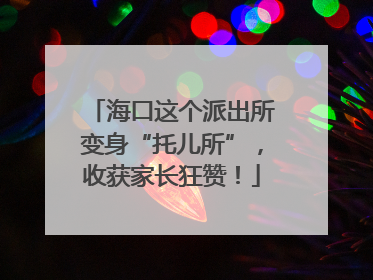 海口这个派出所变身“托儿所”，收获家长狂赞！
