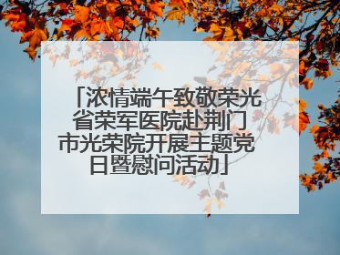 浓情端午致敬荣光 省荣军医院赴荆门市光荣院开展主题党日暨慰问活动