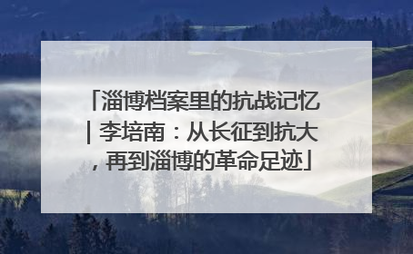 淄博档案里的抗战记忆｜李培南：从长征到抗大，再到淄博的革命足迹