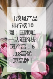 淡斑产品排行榜10强：国家唯一认证的祛斑产品，6.18高优惠品牌