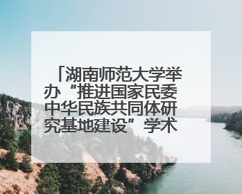 湖南师范大学举办“推进国家民委中华民族共同体研究基地建设”学术研讨会