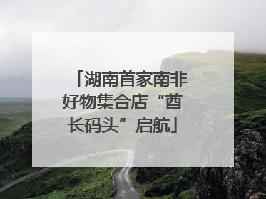 湖南首家南非好物集合店“酋长码头”启航