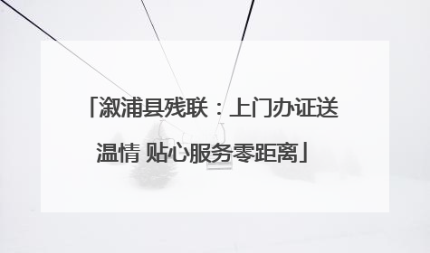 溆浦县残联：上门办证送温情 贴心服务零距离