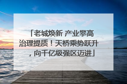 老城焕新 产业攀高 治理提质！天桥乘势跃升，向千亿级强区迈进