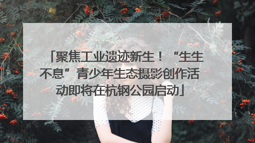聚焦工业遗迹新生！“生生不息”青少年生态摄影创作活动即将在杭钢公园启动
