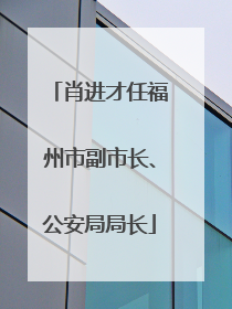 肖进才任福州市副市长、公安局局长