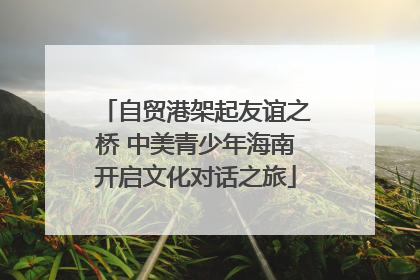 自贸港架起友谊之桥 中美青少年海南开启文化对话之旅