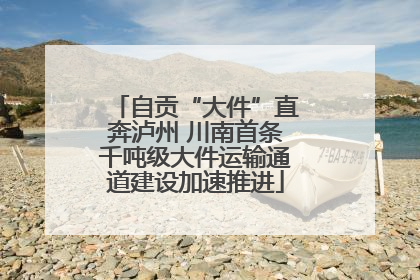 自贡“大件”直奔泸州 川南首条千吨级大件运输通道建设加速推进