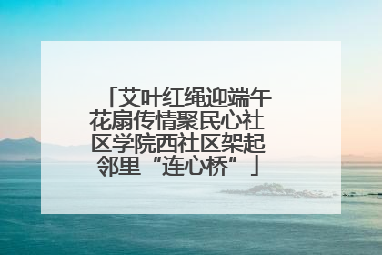 艾叶红绳迎端午花扇传情聚民心社区学院西社区架起邻里“连心桥”