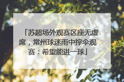 苏超场外观赛区座无虚席，常州球迷雨中撑伞观赛：希望能进一球