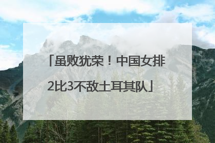 虽败犹荣！中国女排2比3不敌土耳其队