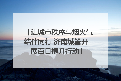 让城市秩序与烟火气结伴同行 济南城管开展百日提升行动