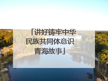 讲好铸牢中华民族共同体意识青海故事