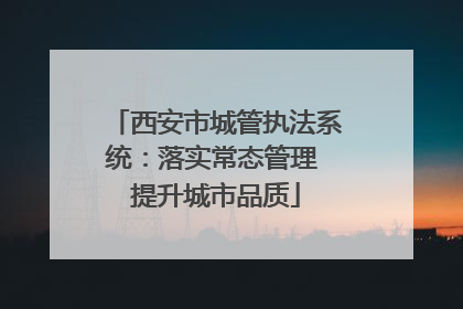 西安市城管执法系统：落实常态管理 提升城市品质