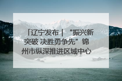 辽宁发布｜“振兴新突破 决胜勇争先”锦州市纵深推进区域中心城市建设 打造高质量发展新增长极