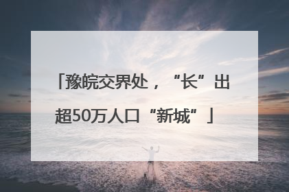 豫皖交界处，“长”出超50万人口“新城”