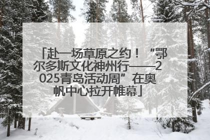 赴一场草原之约！“鄂尔多斯文化神州行——2025青岛活动周”在奥帆中心拉开帷幕