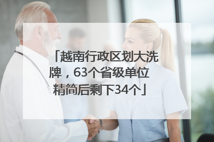 越南行政区划大洗牌，63个省级单位精简后剩下34个