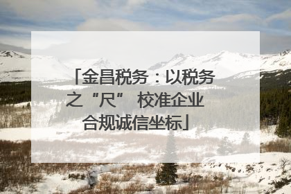 金昌税务：以税务之“尺” 校准企业合规诚信坐标