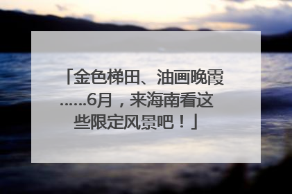 金色梯田、油画晚霞……6月，来海南看这些限定风景吧！
