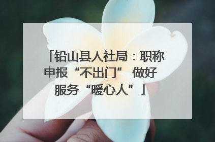 铅山县人社局：职称申报“不出门” 做好服务“暖心人”