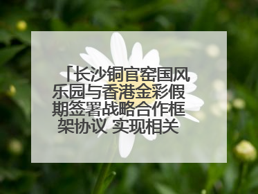 长沙铜官窑国风乐园与香港金彩假期签署战略合作框架协议 实现相关入境游业务增收超亿元