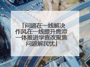 问题在一线解决 作风在一线提升鹰潭一体推进学查改聚焦问题解民忧