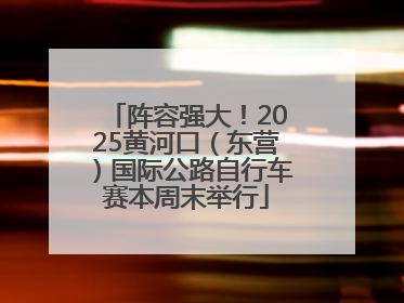 阵容强大！2025黄河口（东营）国际公路自行车赛本周末举行