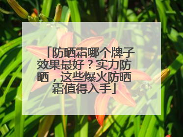 防晒霜哪个牌子效果最好？实力防晒，这些爆火防晒霜值得入手