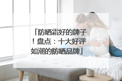 防晒霜好的牌子！盘点：十大好评如潮的防晒品牌