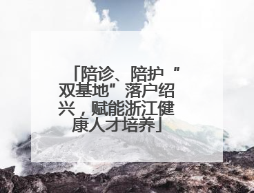 陪诊、陪护“双基地”落户绍兴，赋能浙江健康人才培养