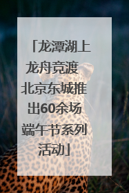 龙潭湖上龙舟竞渡 北京东城推出60余场端午节系列活动