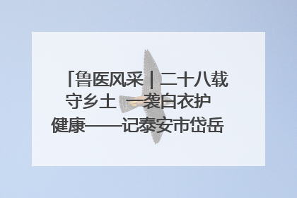 鲁医风采｜二十八载守乡土  一袭白衣护健康——记泰安市岱岳区满庄镇卫生院院长、主任医师张宝喜
