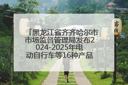 黑龙江省齐齐哈尔市市场监督管理局发布2024-2025年电动自行车等16种产品质量监督抽查情况