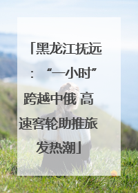 黑龙江抚远：“一小时”跨越中俄 高速客轮助推旅发热潮