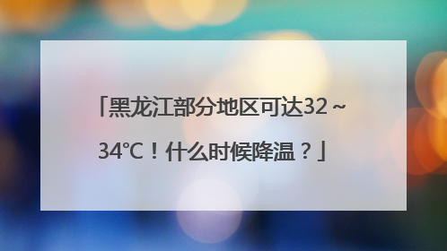 黑龙江部分地区可达32～34℃！什么时候降温？