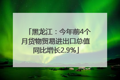 黑龙江：今年前4个月货物贸易进出口总值同比增长2.9%